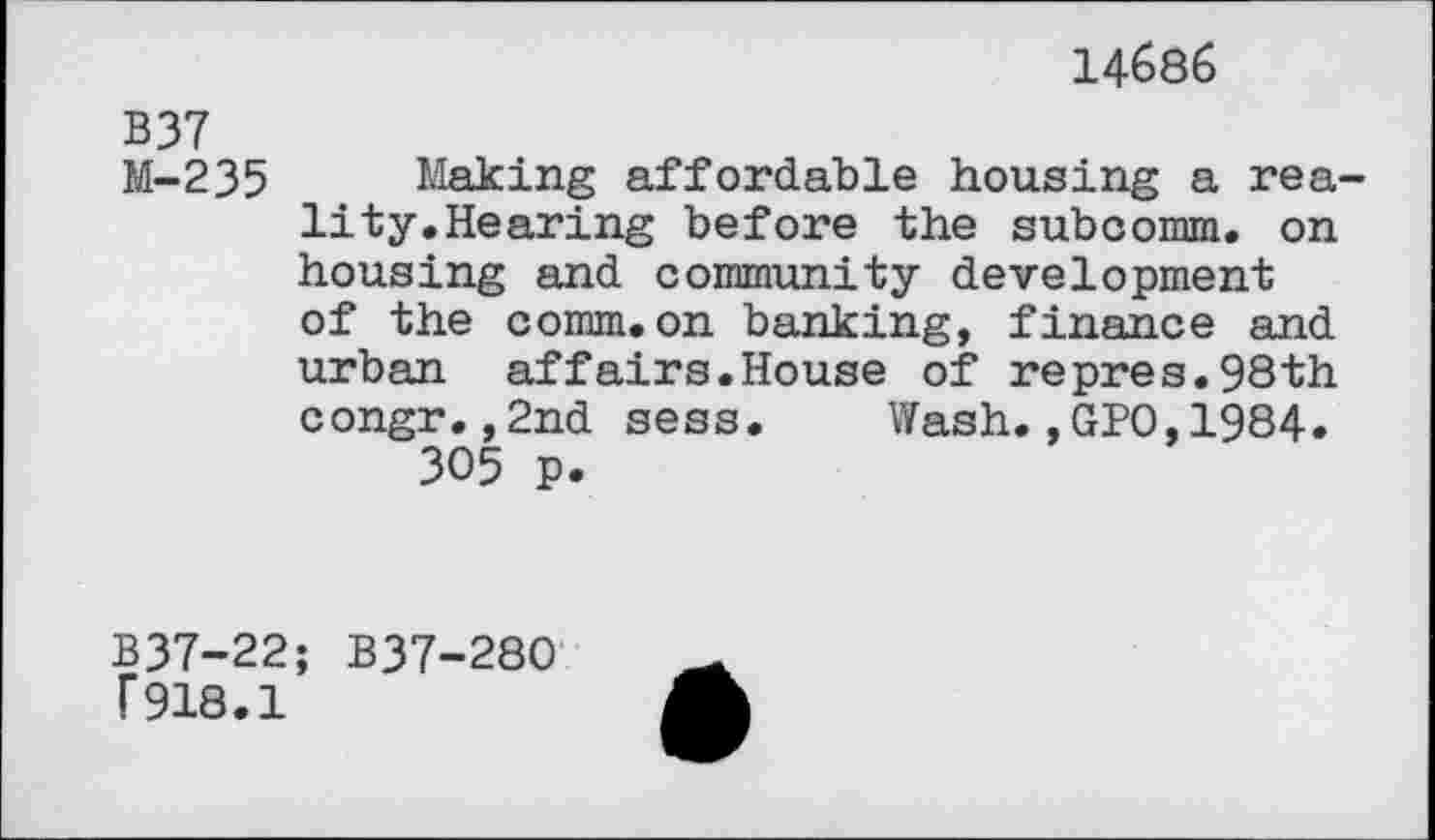 ﻿14686
B37
M-235 Making affordable housing a reality. Hearing before the subcomm, on housing and community development of the comm.on banking, finance and urban affairs.House of repres.98th congr.,2nd sess. Wash.,GPO,1984. 305 p.
B37-22; B37-280
F918.1